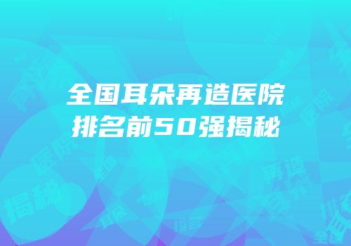 全国耳朵再造医院排名前50强揭秘