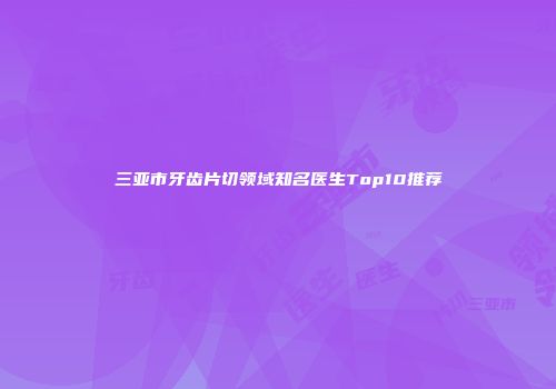 三亚市牙齿片切领域知名医生Top10推荐