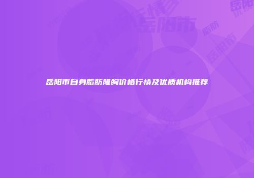 岳阳市自身脂肪隆胸价格行情及优质机构推荐