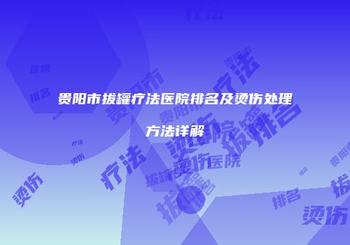 贵阳市拔罐疗法医院排名及烫伤处理方法详解