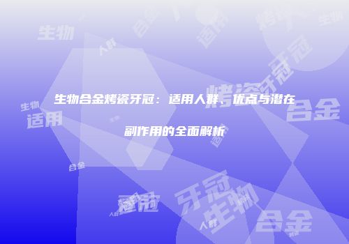 生物合金烤瓷牙冠：适用人群、优点与潜在副作用的全面解析