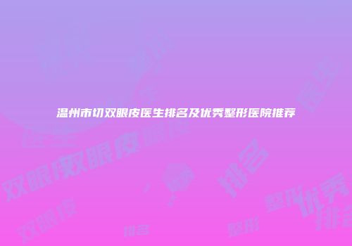 温州市切双眼皮医生排名及优秀整形医院推荐