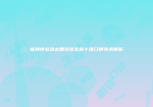株洲市紫洁去眼袋医生前十强口碑技术解析