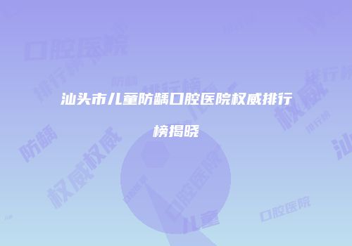 汕头市儿童防龋口腔医院权威排行榜揭晓