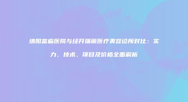 绵阳富临医院与经开瑞丽医疗美容诊所对比：实力、技术、项目及价格全面解析