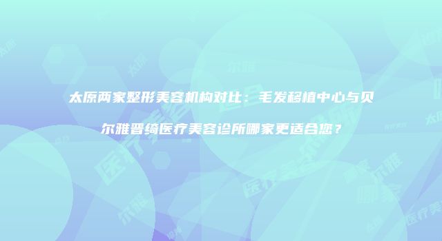 太原两家整形美容机构对比：毛发移植中心与贝尔雅晋绮医疗美容诊所哪家更适合您？