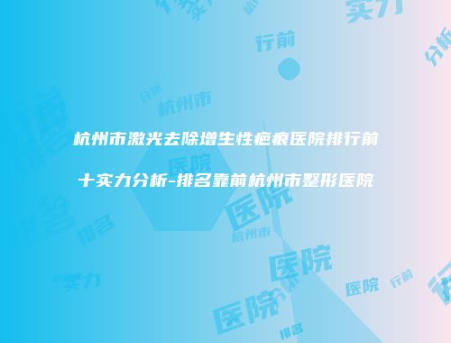 杭州市激光去除增生性疤痕医院排行前十实力分析-排名靠前杭州市整形医院