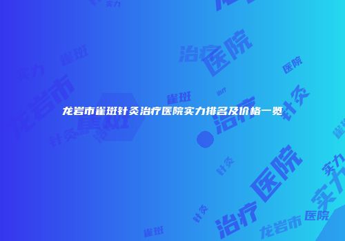 龙岩市雀斑针灸治疗医院实力排名及价格一览
