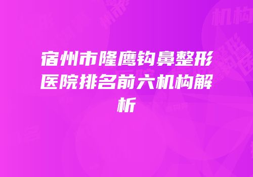 宿州市隆鹰钩鼻整形医院排名前六机构解析