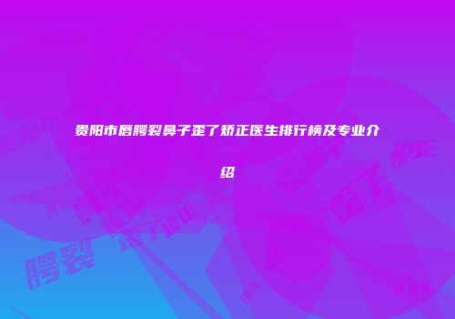 贵阳市唇腭裂鼻子歪了矫正医生排行榜及专业介绍