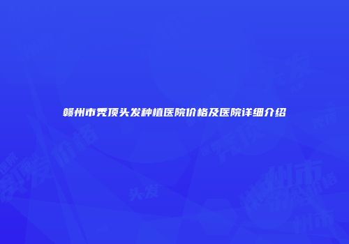 赣州市秃顶头发种植医院价格及医院详细介绍