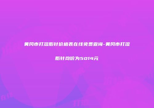黄冈市打溶脂针价格表在线免费查询-黄冈市打溶脂针均价为5014元