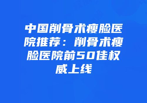 中国削骨术瘦脸医院推荐：削骨术瘦脸医院前50佳权威上线