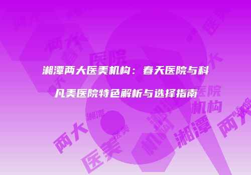 湘潭两大医美机构：春天医院与科凡美医院特色解析与选择指南