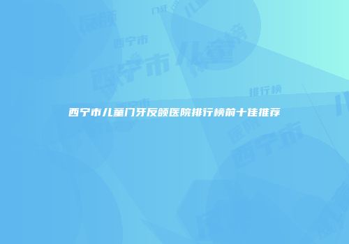 西宁市儿童门牙反颌医院排行榜前十佳推荐