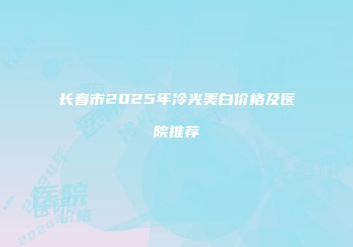 长春市2025年冷光美白价格及医院推荐