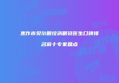 焦作市贝尔眼纹消眼袋医生口碑排名前十专家盘点