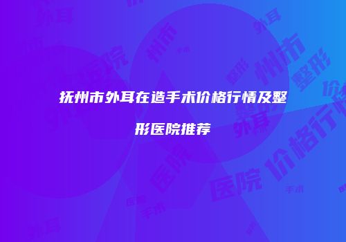抚州市外耳在造手术价格行情及整形医院推荐