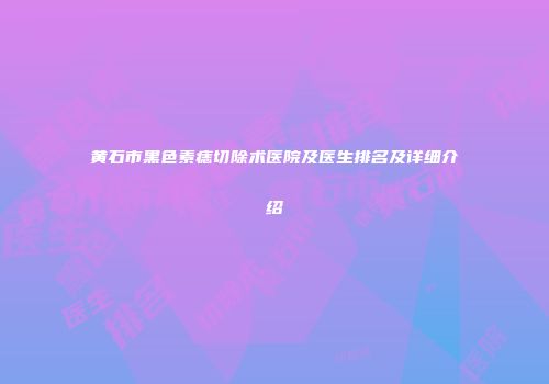 黄石市黑色素痣切除术医院及医生排名及详细介绍