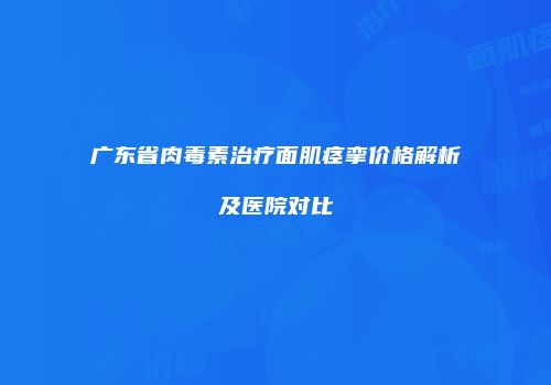 广东省肉毒素治疗面肌痉挛价格解析及医院对比