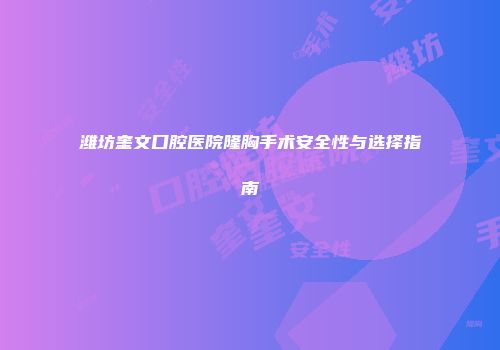 潍坊奎文口腔医院隆胸手术安全性与选择指南