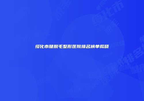 绥化市腿脱毛整形医院排名榜单揭晓