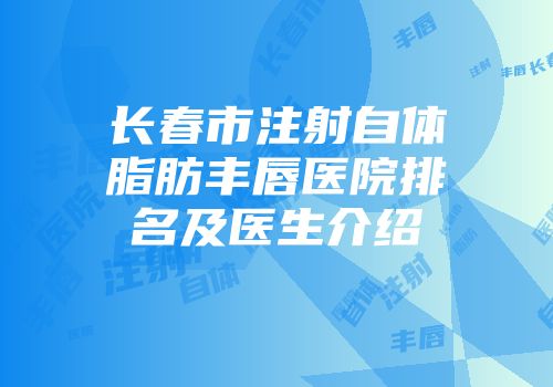 长春市注射自体脂肪丰唇医院排名及医生介绍