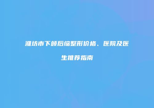 潍坊市下颌后缩整形价格、医院及医生推荐指南
