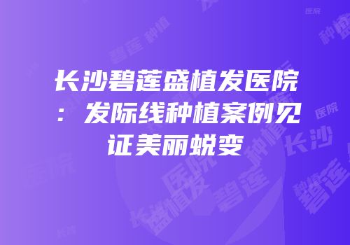 长沙碧莲盛植发医院：发际线种植案例见证美丽蜕变
