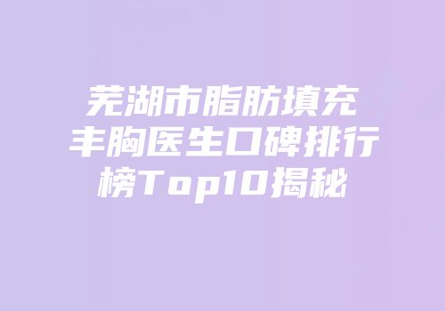 芜湖市脂肪填充丰胸医生口碑排行榜Top10揭秘