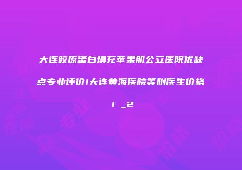 大连胶原蛋白填充苹果肌公立医院优缺点专业评价!大连黄海医院等附医生价格！_2
