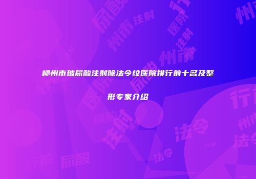 柳州市玻尿酸注射除法令纹医院排行前十名及整形专家介绍