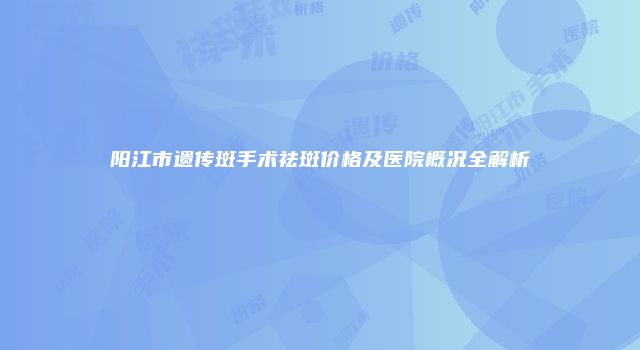 阳江市遗传斑手术祛斑价格及医院概况全解析