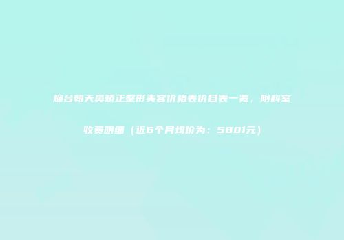 烟台朝天鼻矫正整形美容价格表价目表一览，附科室收费明细（近6个月均价为：5801元）