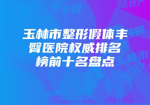 玉林市整形假体丰臀医院权威排名榜前十名盘点