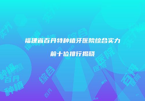 福建省百丹特种植牙医院综合实力前十位排行揭晓