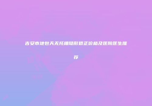 吉安市地包天无托槽隐形矫正价格及医院医生推荐