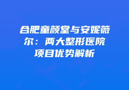 合肥童颜堂与安妮薇尔：两大整形医院项目优势解析