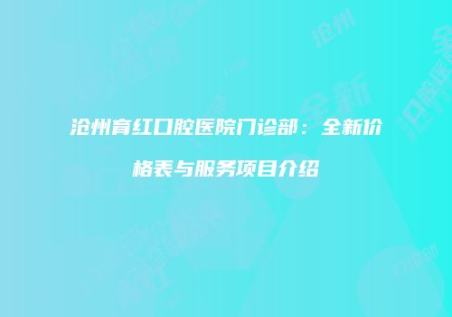 沧州育红口腔医院门诊部：全新价格表与服务项目介绍