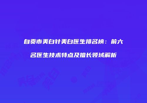 自贡市美白针美白医生排名榜：前六名医生技术特点及擅长领域解析