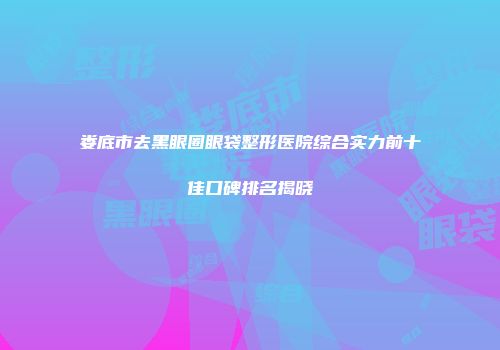 娄底市去黑眼圈眼袋整形医院综合实力前十佳口碑排名揭晓