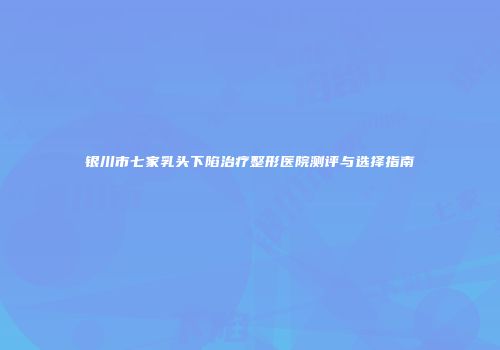 银川市七家乳头下陷治疗整形医院测评与选择指南