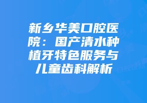 新乡华美口腔医院：国产清水种植牙特色服务与儿童齿科解析