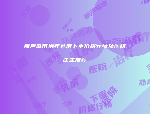 葫芦岛市治疗乳房下垂价格行情及医院医生推荐