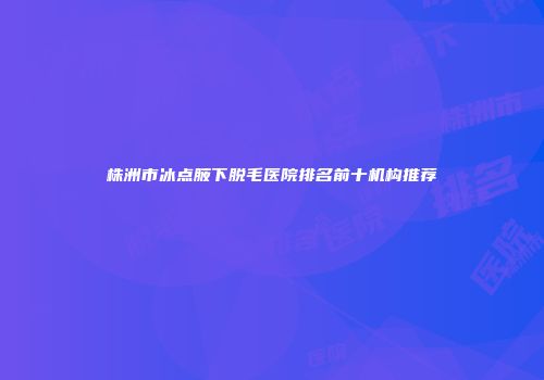 株洲市冰点腋下脱毛医院排名前十机构推荐