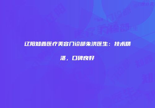 辽阳知鑫医疗美容门诊部朱洪医生：技术精湛，口碑良好