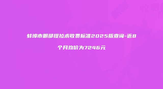 蚌埠市眼部提拉术收费标准2025版查询-近8个月均价为7246元
