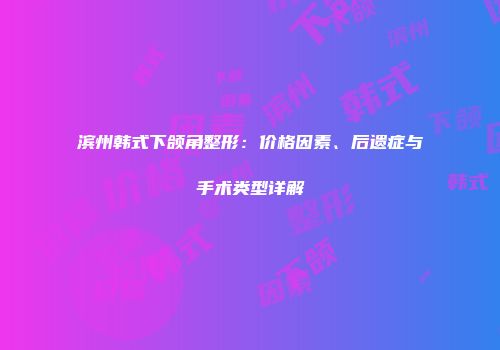 滨州韩式下颌角整形：价格因素、后遗症与手术类型详解