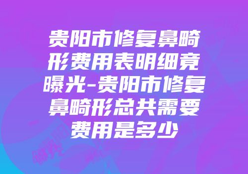 贵阳市修复鼻畸形费用表明细竟曝光-贵阳市修复鼻畸形总共需要费用是多少