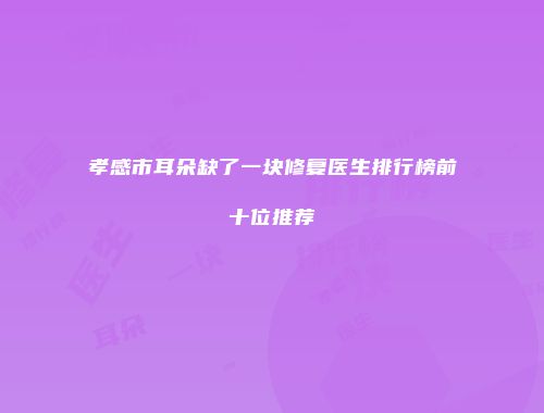 孝感市耳朵缺了一块修复医生排行榜前十位推荐